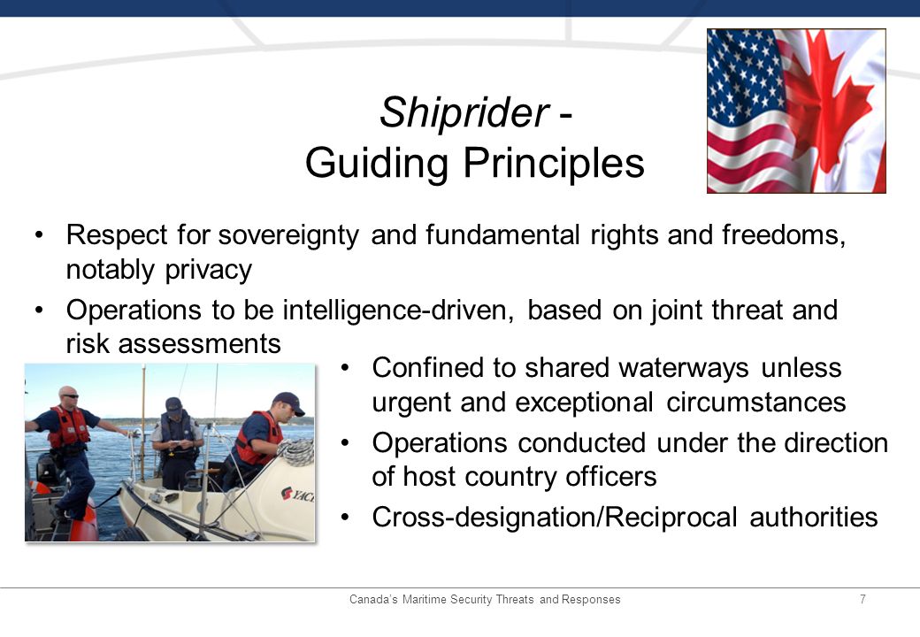 7 Shiprider - Guiding Principles Confined to shared waterways unless urgent and exceptional circumstances Operations conducted under the direction of host country officers Cross-designation/Reciprocal authorities Respect for sovereignty and fundamental rights and freedoms, notably privacy Operations to be intelligence-driven, based on joint threat and risk assessments Canadas Maritime Security Threats and Responses