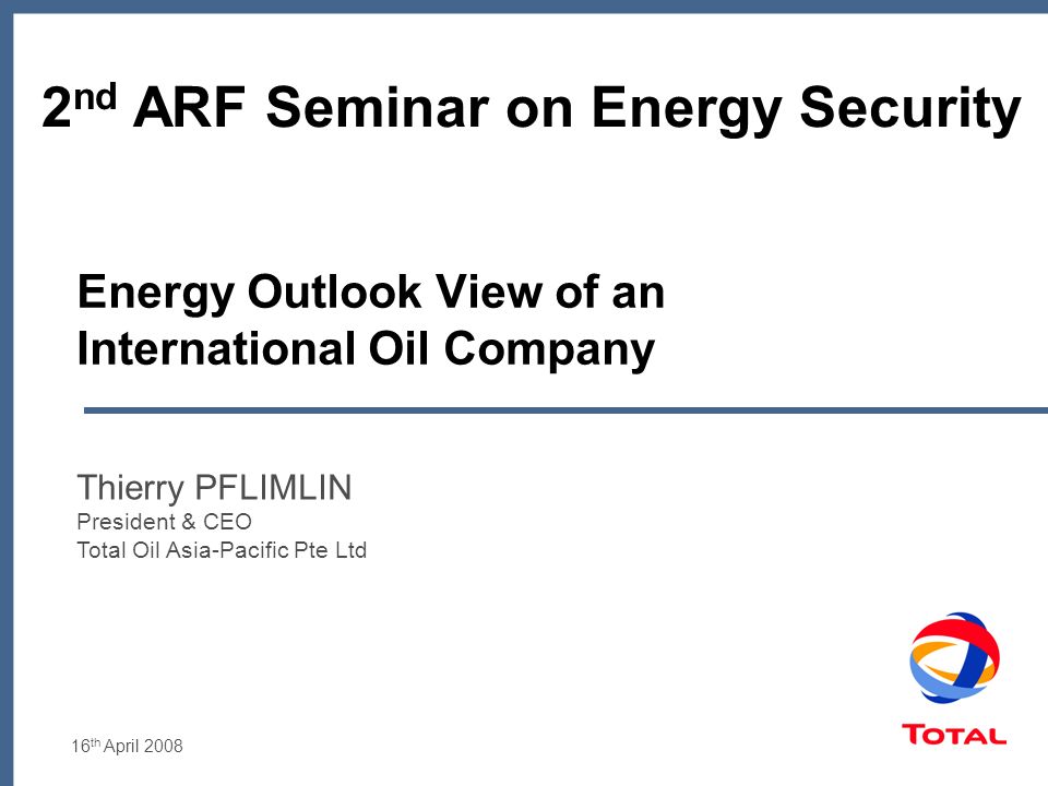 16 th April 2008 Energy Outlook View of an International Oil Company Thierry PFLIMLIN President & CEO Total Oil Asia-Pacific Pte Ltd 2 nd ARF Seminar on Energy Security