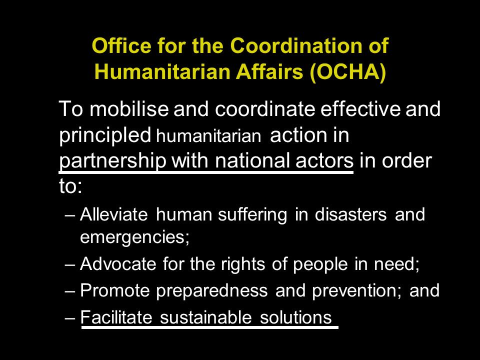Office for the Coordination of Humanitarian Affairs (OCHA) To mobilise and coordinate effective and principled humanitarian action in partnership with national actors in order to: –Alleviate human suffering in disasters and emergencies; –Advocate for the rights of people in need; –Promote preparedness and prevention; and –Facilitate sustainable solutions