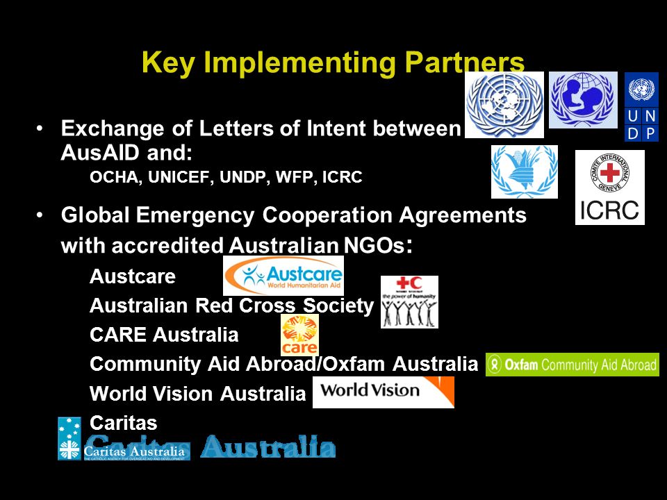 Key Implementing Partners Exchange of Letters of Intent between AusAID and: OCHA, UNICEF, UNDP, WFP, ICRC Global Emergency Cooperation Agreements with accredited Australian NGOs : Austcare Australian Red Cross Society CARE Australia Community Aid Abroad/Oxfam Australia World Vision Australia Caritas