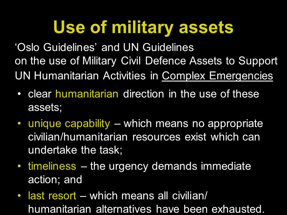 Use of military assets clear humanitarian direction in the use of these assets; unique capability – which means no appropriate civilian/humanitarian resources exist which can undertake the task; timeliness – the urgency demands immediate action; and last resort – which means all civilian/ humanitarian alternatives have been exhausted.