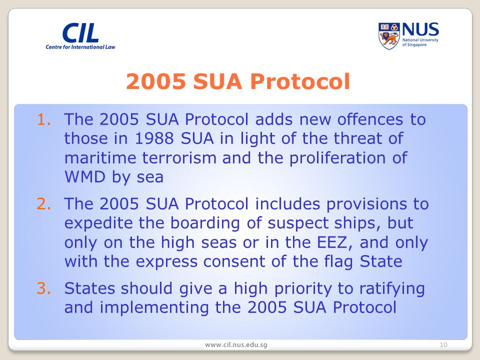 SUA Protocol 1.The 2005 SUA Protocol adds new offences to those in 1988 SUA in light of the threat of maritime terrorism and the proliferation of WMD by sea 2.The 2005 SUA Protocol includes provisions to expedite the boarding of suspect ships, but only on the high seas or in the EEZ, and only with the express consent of the flag State 3.States should give a high priority to ratifying and implementing the 2005 SUA Protocol