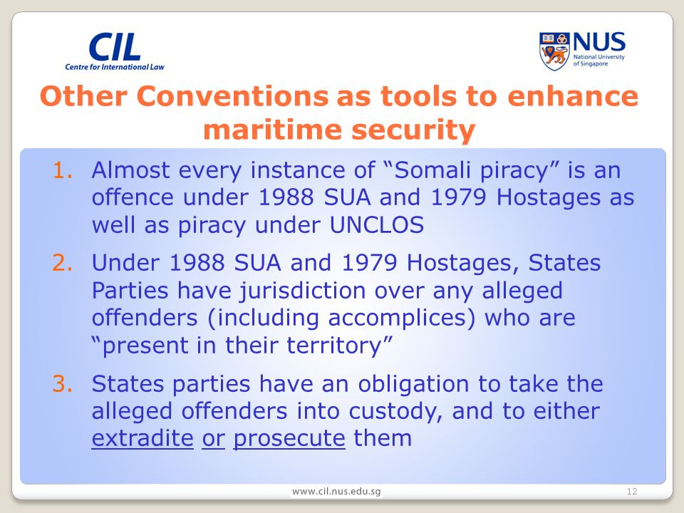 12 Other Conventions as tools to enhance maritime security 1.Almost every instance of Somali piracy is an offence under 1988 SUA and 1979 Hostages as well as piracy under UNCLOS 2.Under 1988 SUA and 1979 Hostages, States Parties have jurisdiction over any alleged offenders (including accomplices) who are present in their territory 3.States parties have an obligation to take the alleged offenders into custody, and to either extradite or prosecute them