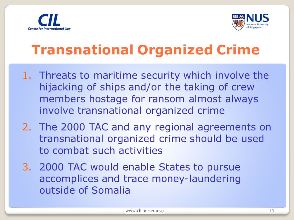 13 Transnational Organized Crime 1.Threats to maritime security which involve the hijacking of ships and/or the taking of crew members hostage for ransom almost always involve transnational organized crime 2.The 2000 TAC and any regional agreements on transnational organized crime should be used to combat such activities TAC would enable States to pursue accomplices and trace money-laundering outside of Somalia