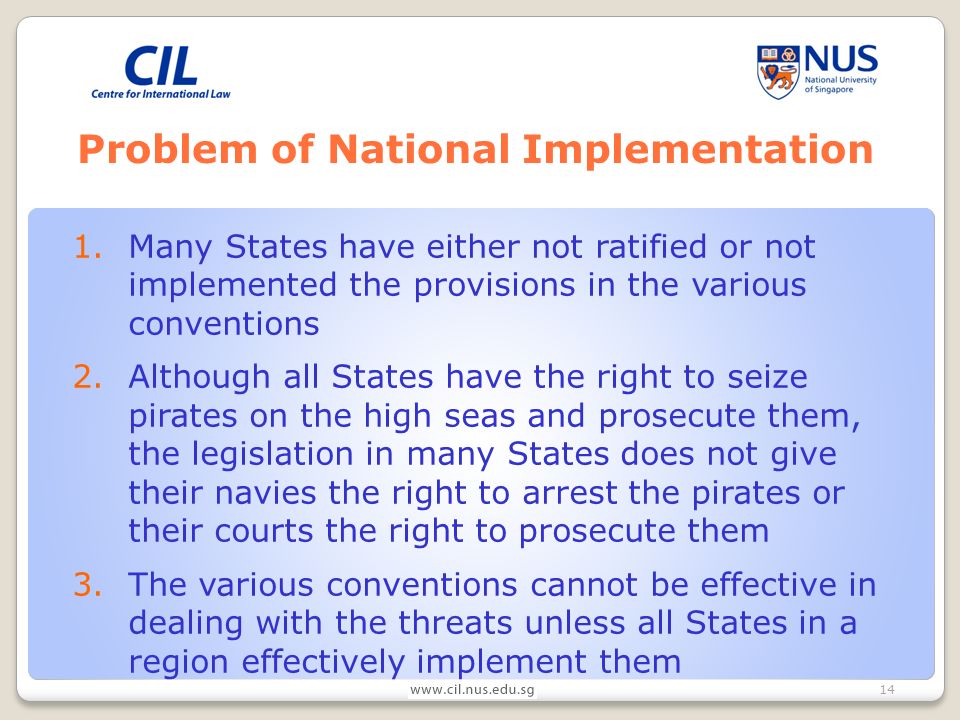 14 Problem of National Implementation 1.Many States have either not ratified or not implemented the provisions in the various conventions 2.Although all States have the right to seize pirates on the high seas and prosecute them, the legislation in many States does not give their navies the right to arrest the pirates or their courts the right to prosecute them 3.The various conventions cannot be effective in dealing with the threats unless all States in a region effectively implement them