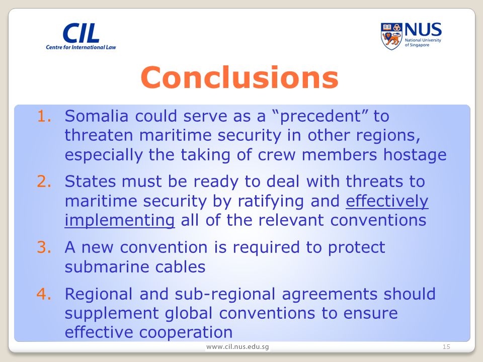 15 Conclusions 1.Somalia could serve as a precedent to threaten maritime security in other regions, especially the taking of crew members hostage 2.States must be ready to deal with threats to maritime security by ratifying and effectively implementing all of the relevant conventions 3.A new convention is required to protect submarine cables 4.Regional and sub-regional agreements should supplement global conventions to ensure effective cooperation