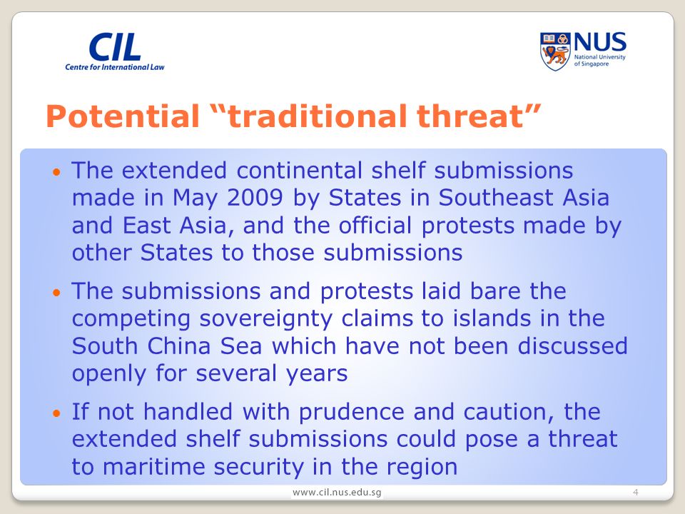 4 Potential traditional threat The extended continental shelf submissions made in May 2009 by States in Southeast Asia and East Asia, and the official protests made by other States to those submissions The submissions and protests laid bare the competing sovereignty claims to islands in the South China Sea which have not been discussed openly for several years If not handled with prudence and caution, the extended shelf submissions could pose a threat to maritime security in the region
