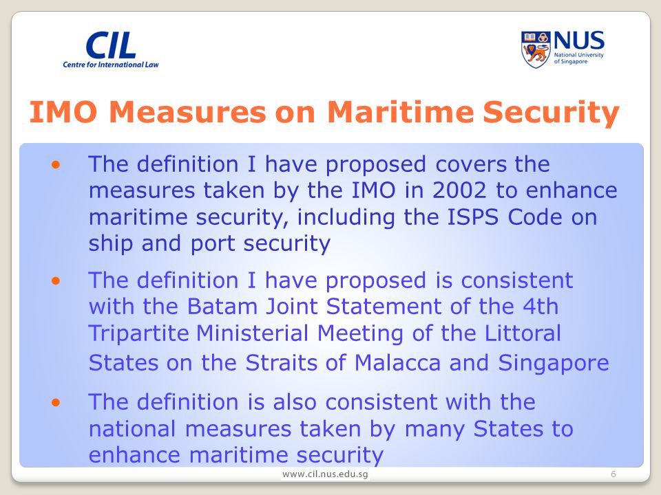 6 IMO Measures on Maritime Security The definition I have proposed covers the measures taken by the IMO in 2002 to enhance maritime security, including the ISPS Code on ship and port security The definition I have proposed is consistent with the Batam Joint Statement of the 4th Tripartite Ministerial Meeting of the Littoral States on the Straits of Malacca and Singapore The definition is also consistent with the national measures taken by many States to enhance maritime security