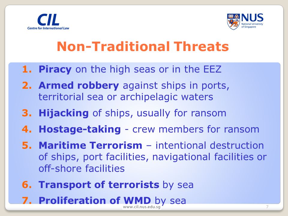 7 Non-Traditional Threats 1.Piracy on the high seas or in the EEZ 2.Armed robbery against ships in ports, territorial sea or archipelagic waters 3.Hijacking of ships, usually for ransom 4.Hostage-taking - crew members for ransom 5.Maritime Terrorism – intentional destruction of ships, port facilities, navigational facilities or off-shore facilities 6.Transport of terrorists by sea 7.Proliferation of WMD by sea