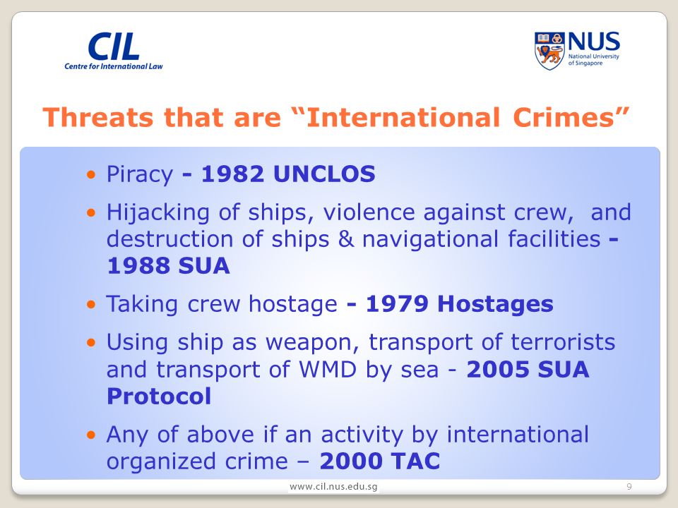 9 Threats that are International Crimes Piracy UNCLOS Hijacking of ships, violence against crew, and destruction of ships & navigational facilities SUA Taking crew hostage Hostages Using ship as weapon, transport of terrorists and transport of WMD by sea SUA Protocol Any of above if an activity by international organized crime – 2000 TAC
