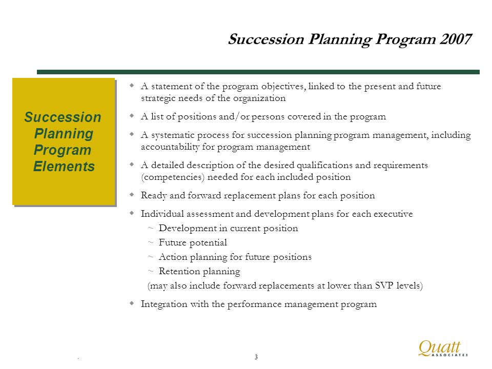 . 3 Succession Planning Program 2007 A statement of the program objectives, linked to the present and future strategic needs of the organization A list of positions and/or persons covered in the program A systematic process for succession planning program management, including accountability for program management A detailed description of the desired qualifications and requirements (competencies) needed for each included position Ready and forward replacement plans for each position Individual assessment and development plans for each executive ~Development in current position ~Future potential ~Action planning for future positions ~Retention planning (may also include forward replacements at lower than SVP levels) Integration with the performance management program Succession Planning Program Elements Succession Planning Program Elements