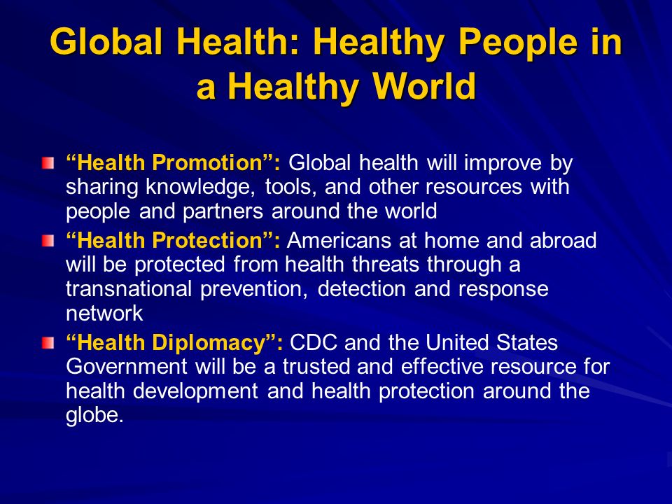 Global Health: Healthy People in a Healthy World Health Promotion: Global health will improve by sharing knowledge, tools, and other resources with people and partners around the world Health Protection: Americans at home and abroad will be protected from health threats through a transnational prevention, detection and response network Health Diplomacy: CDC and the United States Government will be a trusted and effective resource for health development and health protection around the globe.