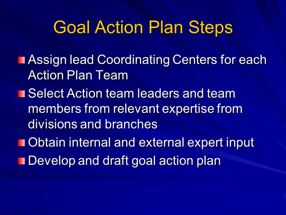 Goal Action Plan Steps Assign lead Coordinating Centers for each Action Plan Team Select Action team leaders and team members from relevant expertise from divisions and branches Obtain internal and external expert input Develop and draft goal action plan