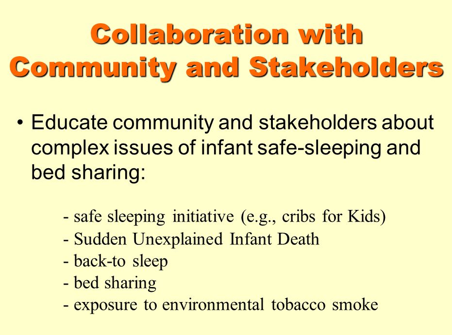 Collaboration with Community and Stakeholders Educate community and stakeholders about complex issues of infant safe-sleeping and bed sharing: - safe sleeping initiative (e.g., cribs for Kids) - Sudden Unexplained Infant Death - back-to sleep - bed sharing - exposure to environmental tobacco smoke
