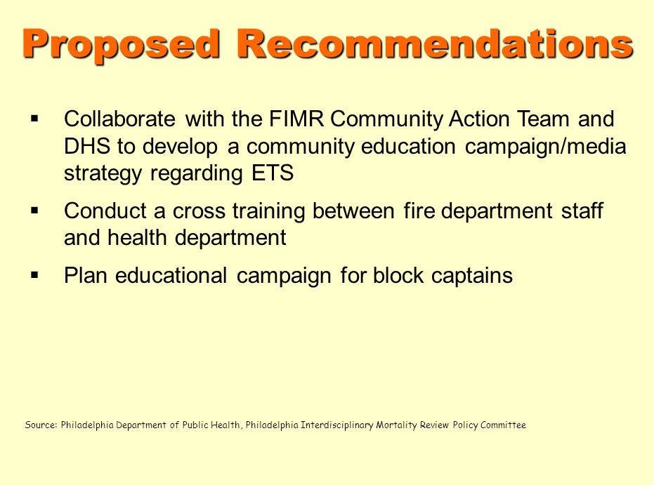 Proposed Recommendations Collaborate with the FIMR Community Action Team and DHS to develop a community education campaign/media strategy regarding ETS Conduct a cross training between fire department staff and health department Plan educational campaign for block captains Source: Philadelphia Department of Public Health, Philadelphia Interdisciplinary Mortality Review Policy Committee