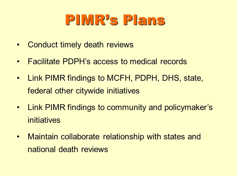 PIMRs Plans Conduct timely death reviews Facilitate PDPHs access to medical records Link PIMR findings to MCFH, PDPH, DHS, state, federal other citywide initiatives Link PIMR findings to community and policymakers initiatives Maintain collaborate relationship with states and national death reviews