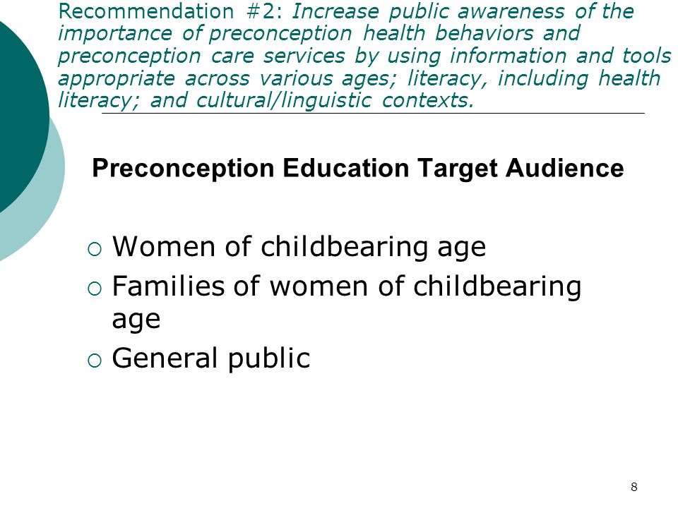 8 Preconception Education Target Audience Women of childbearing age Families of women of childbearing age General public Recommendation #2: Increase public awareness of the importance of preconception health behaviors and preconception care services by using information and tools appropriate across various ages; literacy, including health literacy; and cultural/linguistic contexts.