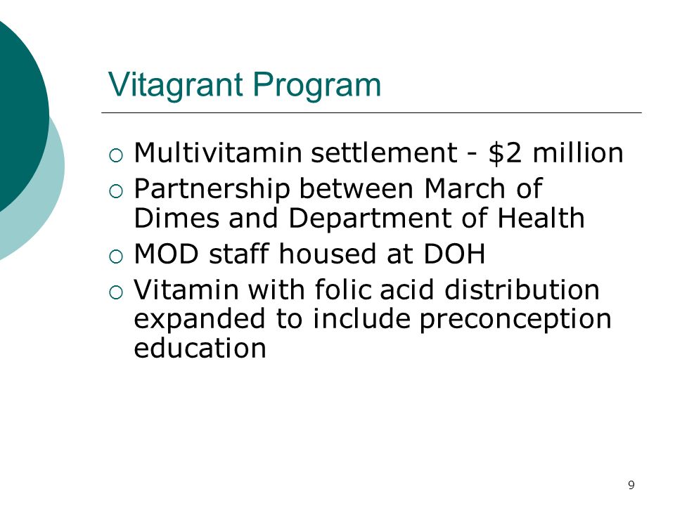 9 Vitagrant Program Multivitamin settlement - $2 million Partnership between March of Dimes and Department of Health MOD staff housed at DOH Vitamin with folic acid distribution expanded to include preconception education