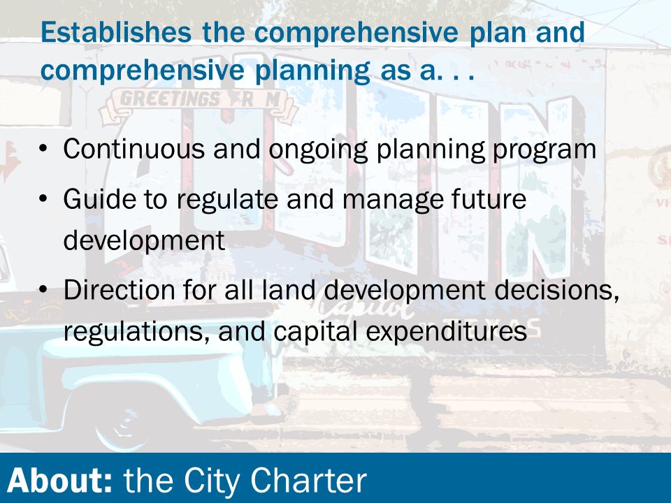 About: the City Charter Continuous and ongoing planning program Guide to regulate and manage future development Direction for all land development decisions, regulations, and capital expenditures Establishes the comprehensive plan and comprehensive planning as a...