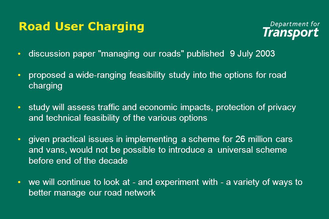 Road User Charging discussion paper managing our roads published 9 July 2003 proposed a wide-ranging feasibility study into the options for road charging study will assess traffic and economic impacts, protection of privacy and technical feasibility of the various options given practical issues in implementing a scheme for 26 million cars and vans, would not be possible to introduce a universal scheme before end of the decade we will continue to look at - and experiment with - a variety of ways to better manage our road network discussion paper managing our roads published 9 July 2003 proposed a wide-ranging feasibility study into the options for road charging study will assess traffic and economic impacts, protection of privacy and technical feasibility of the various options given practical issues in implementing a scheme for 26 million cars and vans, would not be possible to introduce a universal scheme before end of the decade we will continue to look at - and experiment with - a variety of ways to better manage our road network