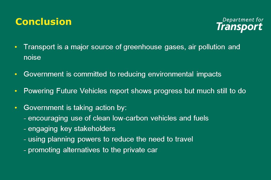 Conclusion Transport is a major source of greenhouse gases, air pollution and noise Government is committed to reducing environmental impacts Powering Future Vehicles report shows progress but much still to do Government is taking action by: - encouraging use of clean low-carbon vehicles and fuels - engaging key stakeholders - using planning powers to reduce the need to travel - promoting alternatives to the private car Transport is a major source of greenhouse gases, air pollution and noise Government is committed to reducing environmental impacts Powering Future Vehicles report shows progress but much still to do Government is taking action by: - encouraging use of clean low-carbon vehicles and fuels - engaging key stakeholders - using planning powers to reduce the need to travel - promoting alternatives to the private car