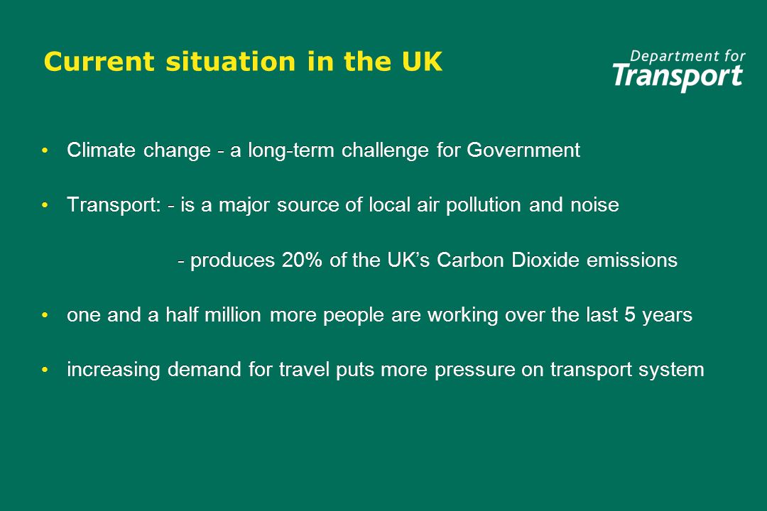 Current situation in the UK Climate change - a long-term challenge for Government Transport: - is a major source of local air pollution and noise - produces 20% of the UKs Carbon Dioxide emissions one and a half million more people are working over the last 5 years increasing demand for travel puts more pressure on transport system Climate change - a long-term challenge for Government Transport: - is a major source of local air pollution and noise - produces 20% of the UKs Carbon Dioxide emissions one and a half million more people are working over the last 5 years increasing demand for travel puts more pressure on transport system