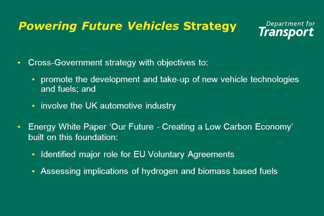 Powering Future Vehicles Strategy Cross-Government strategy with objectives to: promote the development and take-up of new vehicle technologies and fuels; and involve the UK automotive industry Energy White Paper Our Future - Creating a Low Carbon Economy built on this foundation: Identified major role for EU Voluntary Agreements Assessing implications of hydrogen and biomass based fuels Cross-Government strategy with objectives to: promote the development and take-up of new vehicle technologies and fuels; and involve the UK automotive industry Energy White Paper Our Future - Creating a Low Carbon Economy built on this foundation: Identified major role for EU Voluntary Agreements Assessing implications of hydrogen and biomass based fuels