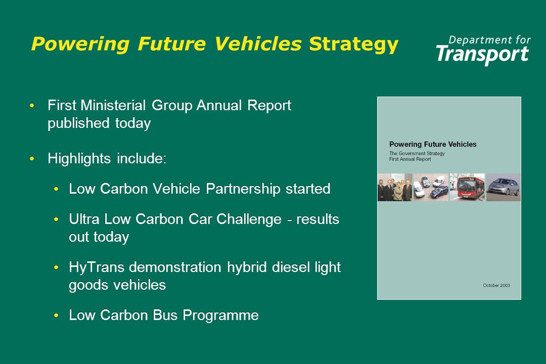 Powering Future Vehicles Strategy First Ministerial Group Annual Report published today Highlights include : Low Carbon Vehicle Partnership started Ultra Low Carbon Car Challenge - results out today HyTrans demonstration hybrid diesel light goods vehicles Low Carbon Bus Programme First Ministerial Group Annual Report published today Highlights include : Low Carbon Vehicle Partnership started Ultra Low Carbon Car Challenge - results out today HyTrans demonstration hybrid diesel light goods vehicles Low Carbon Bus Programme