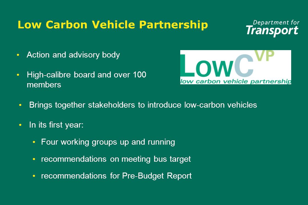 Low Carbon Vehicle Partnership Action and advisory body High-calibre board and over 100 members Action and advisory body High-calibre board and over 100 members Brings together stakeholders to introduce low-carbon vehicles In its first year: Four working groups up and running recommendations on meeting bus target recommendations for Pre-Budget Report Brings together stakeholders to introduce low-carbon vehicles In its first year: Four working groups up and running recommendations on meeting bus target recommendations for Pre-Budget Report
