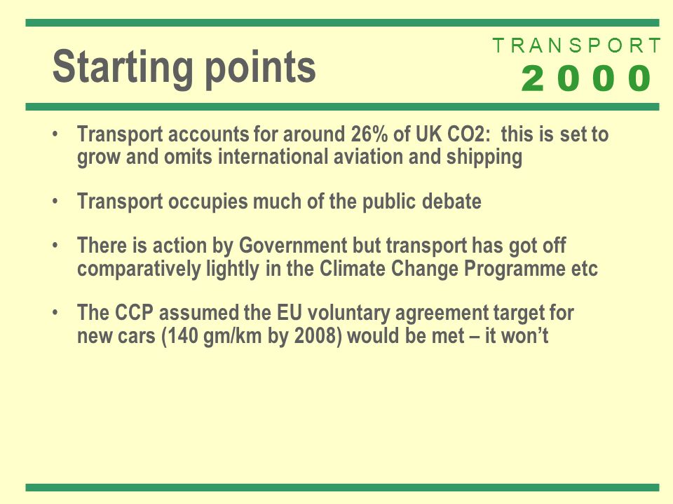 T R A N S P O R T Starting points Transport accounts for around 26% of UK CO2: this is set to grow and omits international aviation and shipping Transport occupies much of the public debate There is action by Government but transport has got off comparatively lightly in the Climate Change Programme etc The CCP assumed the EU voluntary agreement target for new cars (140 gm/km by 2008) would be met – it wont