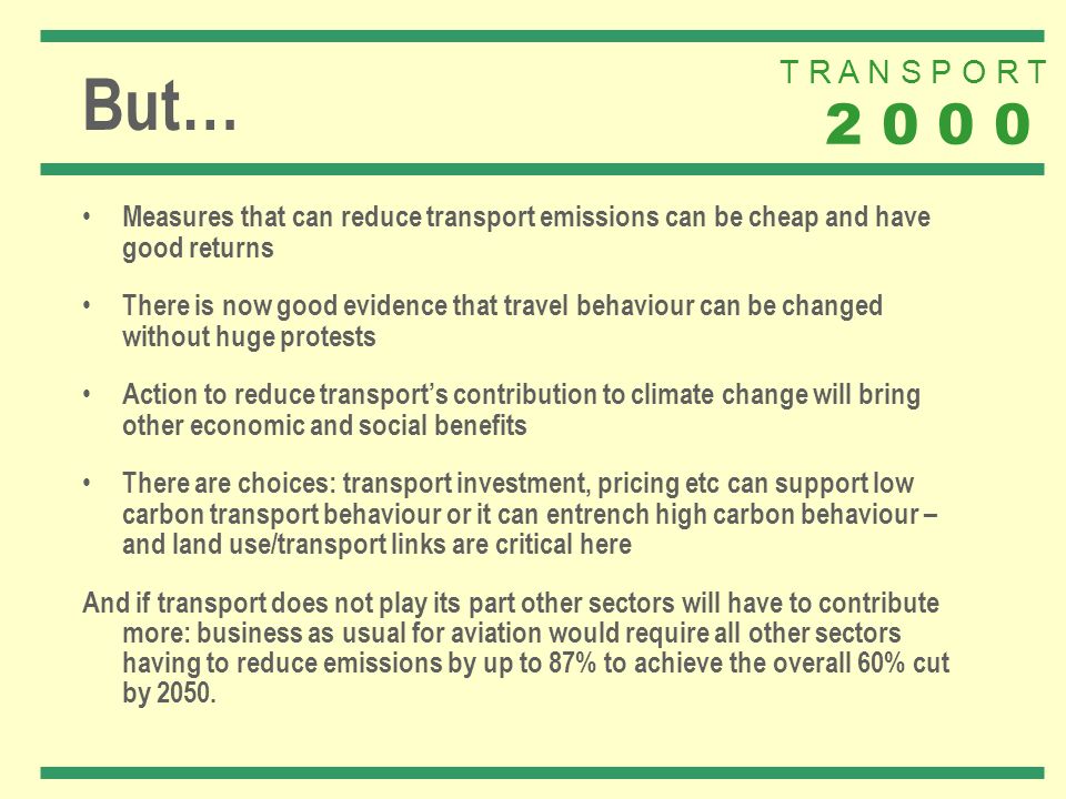 T R A N S P O R T But… Measures that can reduce transport emissions can be cheap and have good returns There is now good evidence that travel behaviour can be changed without huge protests Action to reduce transports contribution to climate change will bring other economic and social benefits There are choices: transport investment, pricing etc can support low carbon transport behaviour or it can entrench high carbon behaviour – and land use/transport links are critical here And if transport does not play its part other sectors will have to contribute more: business as usual for aviation would require all other sectors having to reduce emissions by up to 87% to achieve the overall 60% cut by 2050.