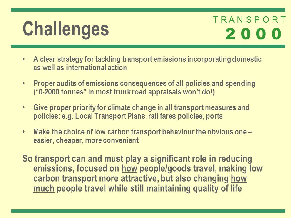T R A N S P O R T Challenges A clear strategy for tackling transport emissions incorporating domestic as well as international action Proper audits of emissions consequences of all policies and spending ( tonnes in most trunk road appraisals wont do!) Give proper priority for climate change in all transport measures and policies: e.g.