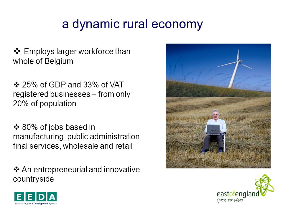 a dynamic rural economy Employs larger workforce than whole of Belgium 25% of GDP and 33% of VAT registered businesses – from only 20% of population 80% of jobs based in manufacturing, public administration, final services, wholesale and retail An entrepreneurial and innovative countryside