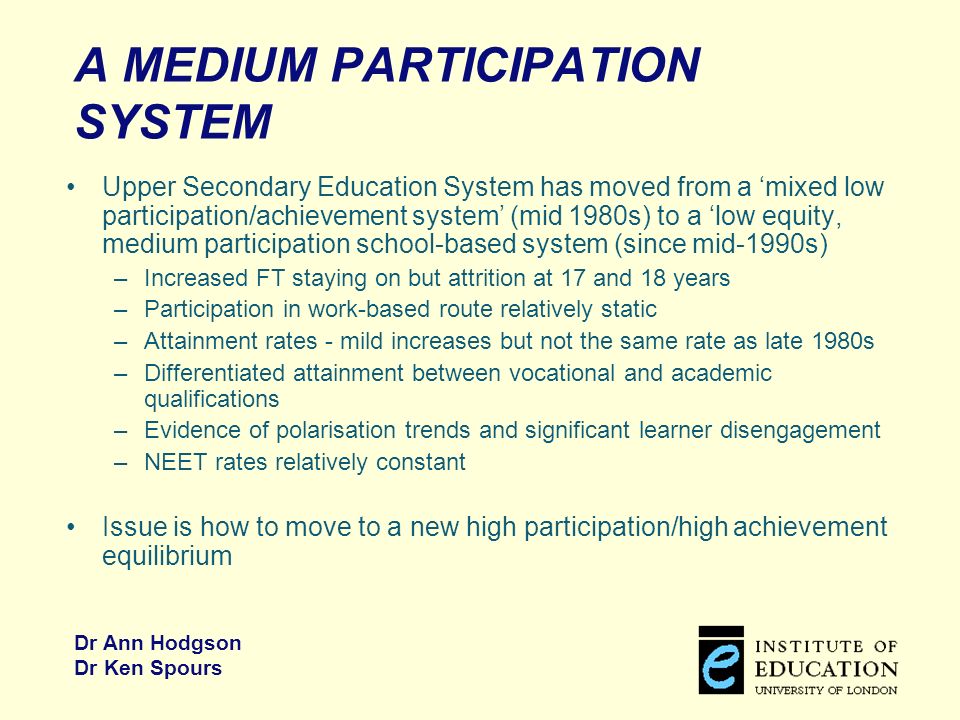 Dr Ann Hodgson Dr Ken Spours A MEDIUM PARTICIPATION SYSTEM Upper Secondary Education System has moved from a mixed low participation/achievement system (mid 1980s) to a low equity, medium participation school-based system (since mid-1990s) –Increased FT staying on but attrition at 17 and 18 years –Participation in work-based route relatively static –Attainment rates - mild increases but not the same rate as late 1980s –Differentiated attainment between vocational and academic qualifications –Evidence of polarisation trends and significant learner disengagement –NEET rates relatively constant Issue is how to move to a new high participation/high achievement equilibrium