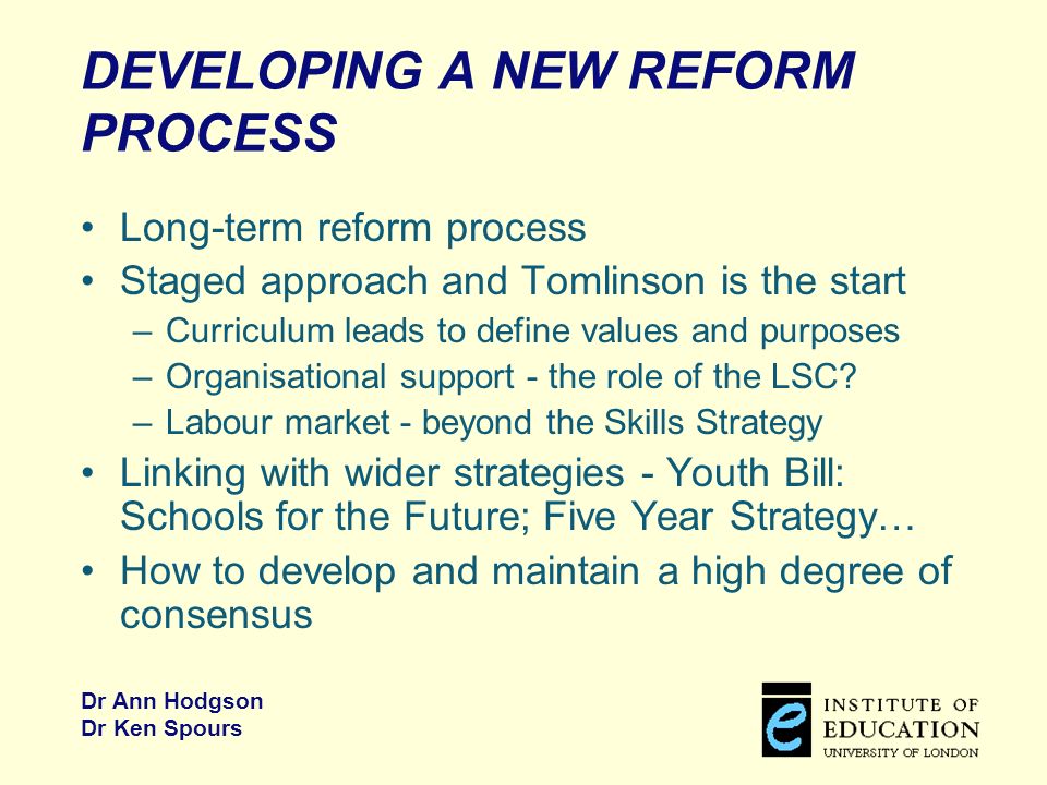 Dr Ann Hodgson Dr Ken Spours DEVELOPING A NEW REFORM PROCESS Long-term reform process Staged approach and Tomlinson is the start –Curriculum leads to define values and purposes –Organisational support - the role of the LSC.