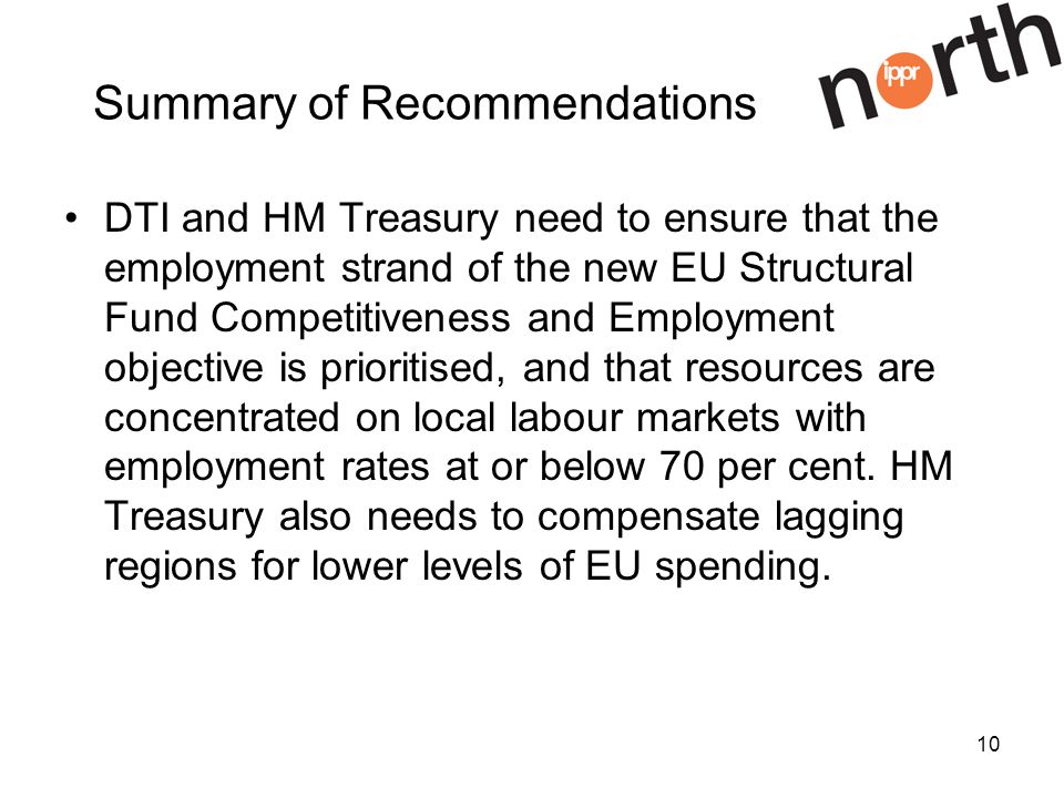 10 Summary of Recommendations DTI and HM Treasury need to ensure that the employment strand of the new EU Structural Fund Competitiveness and Employment objective is prioritised, and that resources are concentrated on local labour markets with employment rates at or below 70 per cent.