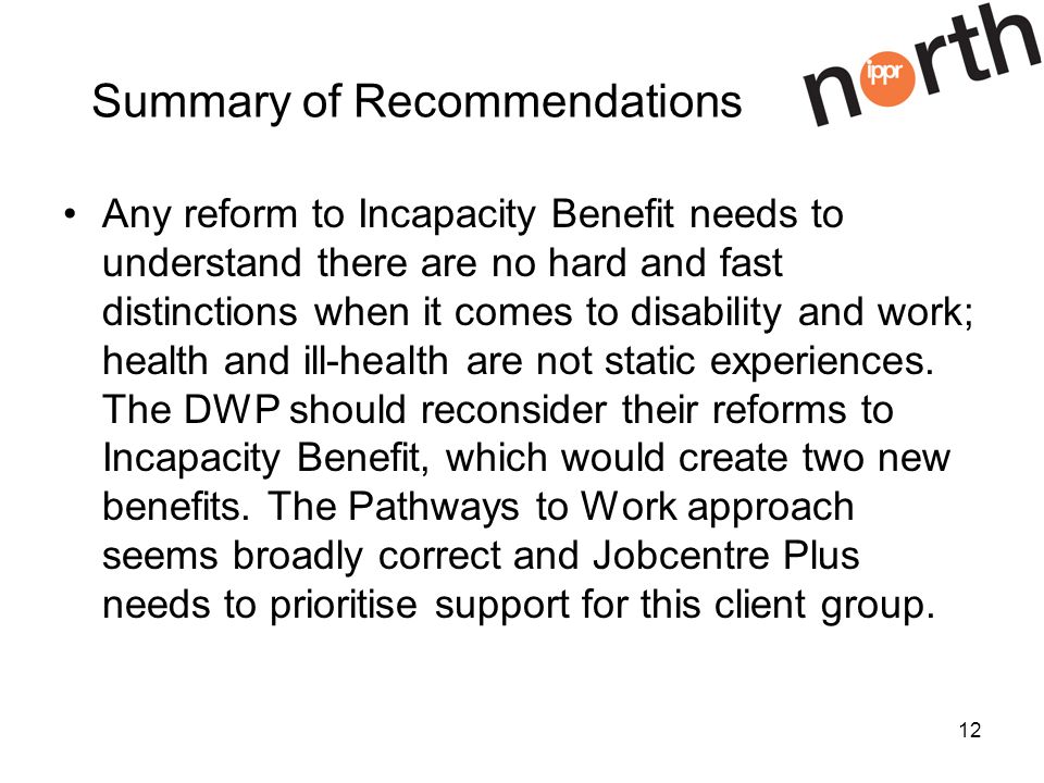 12 Summary of Recommendations Any reform to Incapacity Benefit needs to understand there are no hard and fast distinctions when it comes to disability and work; health and ill-health are not static experiences.
