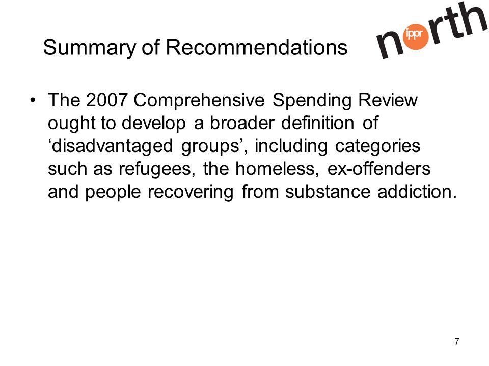 7 Summary of Recommendations The 2007 Comprehensive Spending Review ought to develop a broader definition of disadvantaged groups, including categories such as refugees, the homeless, ex-offenders and people recovering from substance addiction.