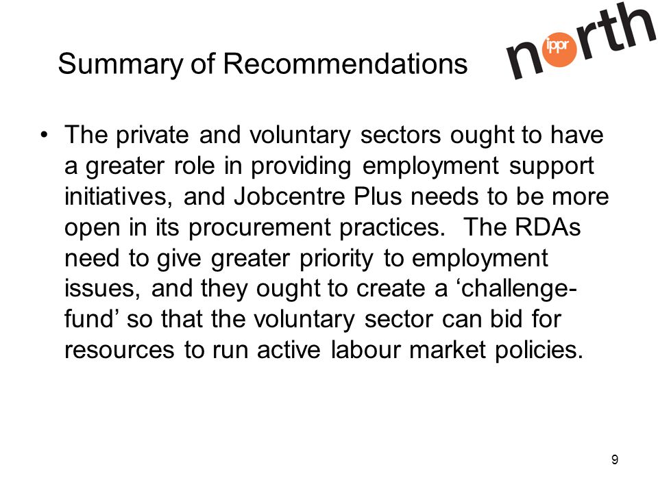 9 Summary of Recommendations The private and voluntary sectors ought to have a greater role in providing employment support initiatives, and Jobcentre Plus needs to be more open in its procurement practices.