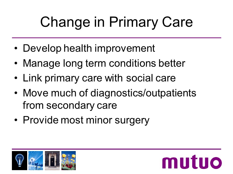 Change in Primary Care Develop health improvement Manage long term conditions better Link primary care with social care Move much of diagnostics/outpatients from secondary care Provide most minor surgery