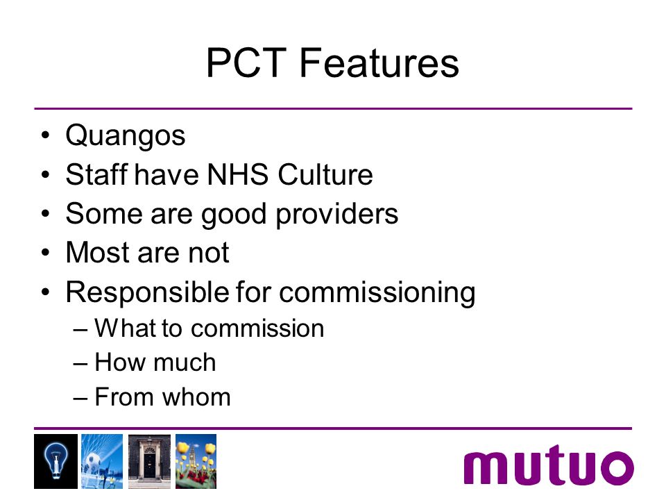 PCT Features Quangos Staff have NHS Culture Some are good providers Most are not Responsible for commissioning –What to commission –How much –From whom