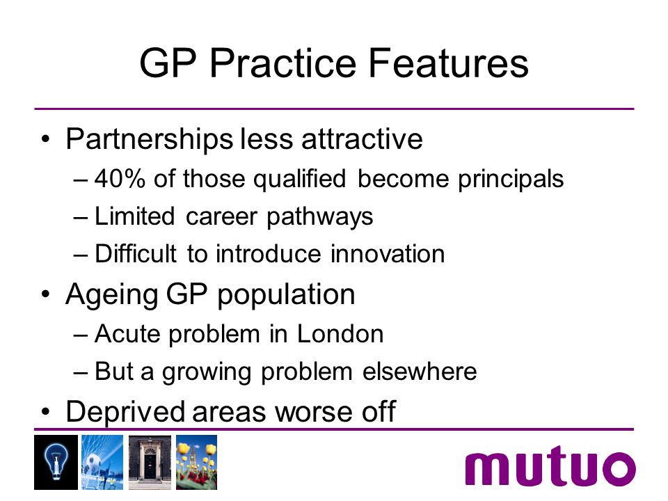 GP Practice Features Partnerships less attractive –40% of those qualified become principals –Limited career pathways –Difficult to introduce innovation Ageing GP population –Acute problem in London –But a growing problem elsewhere Deprived areas worse off