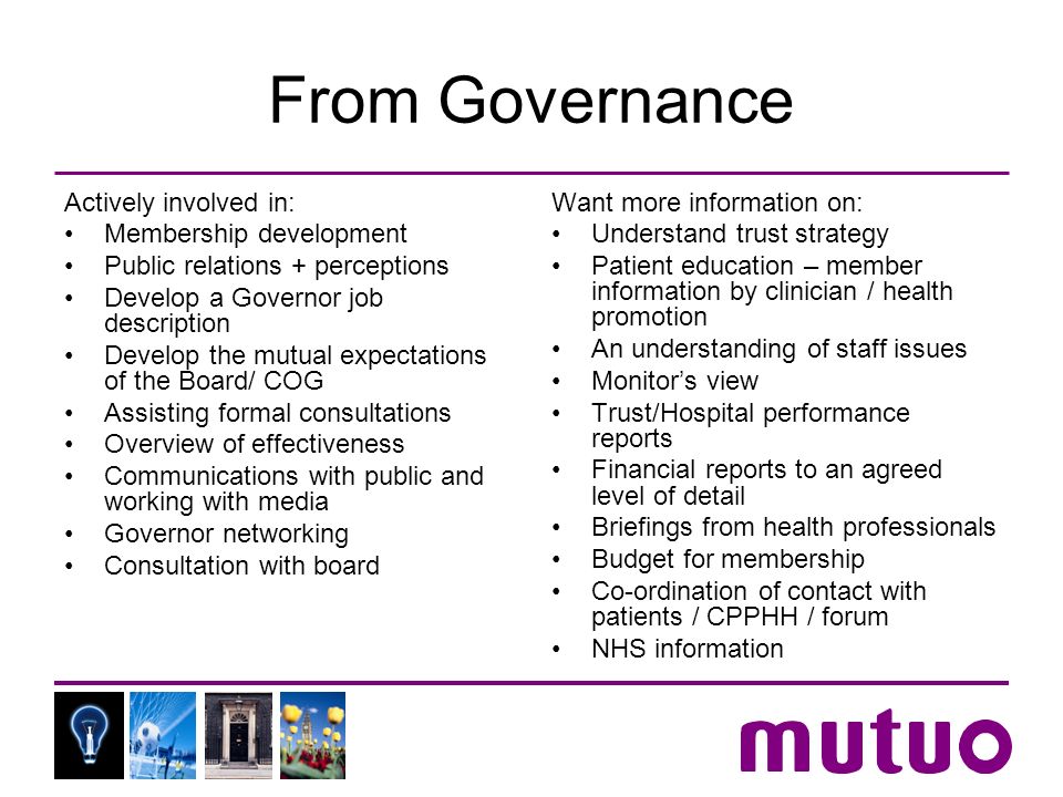 From Governance Actively involved in: Membership development Public relations + perceptions Develop a Governor job description Develop the mutual expectations of the Board/ COG Assisting formal consultations Overview of effectiveness Communications with public and working with media Governor networking Consultation with board Want more information on: Understand trust strategy Patient education – member information by clinician / health promotion An understanding of staff issues Monitors view Trust/Hospital performance reports Financial reports to an agreed level of detail Briefings from health professionals Budget for membership Co-ordination of contact with patients / CPPHH / forum NHS information