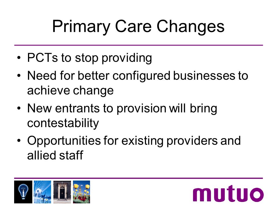 Primary Care Changes PCTs to stop providing Need for better configured businesses to achieve change New entrants to provision will bring contestability Opportunities for existing providers and allied staff