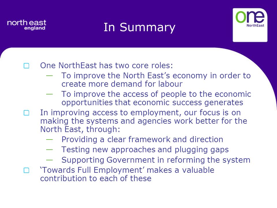 In Summary One NorthEast has two core roles: To improve the North Easts economy in order to create more demand for labour To improve the access of people to the economic opportunities that economic success generates In improving access to employment, our focus is on making the systems and agencies work better for the North East, through: Providing a clear framework and direction Testing new approaches and plugging gaps Supporting Government in reforming the system Towards Full Employment makes a valuable contribution to each of these