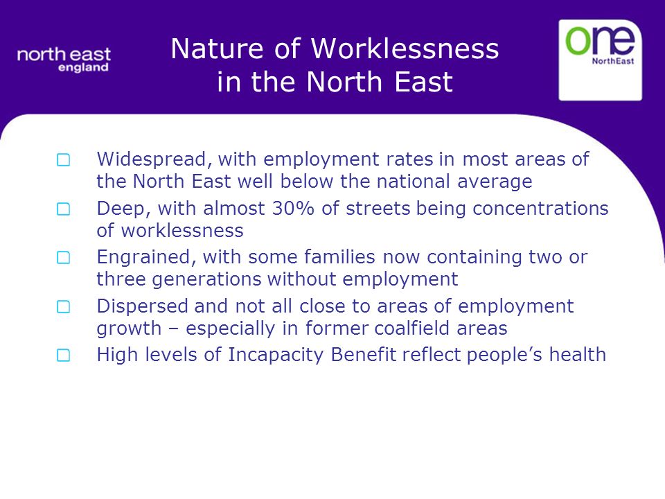 Widespread, with employment rates in most areas of the North East well below the national average Deep, with almost 30% of streets being concentrations of worklessness Engrained, with some families now containing two or three generations without employment Dispersed and not all close to areas of employment growth – especially in former coalfield areas High levels of Incapacity Benefit reflect peoples health Nature of Worklessness in the North East