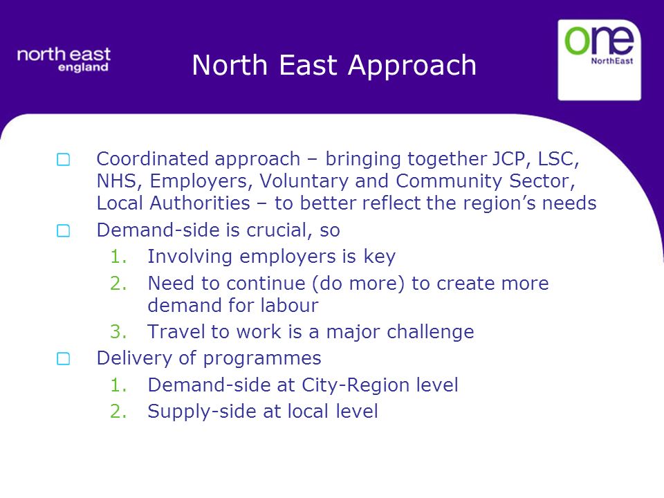 North East Approach Coordinated approach – bringing together JCP, LSC, NHS, Employers, Voluntary and Community Sector, Local Authorities – to better reflect the regions needs Demand-side is crucial, so 1.Involving employers is key 2.Need to continue (do more) to create more demand for labour 3.Travel to work is a major challenge Delivery of programmes 1.Demand-side at City-Region level 2.Supply-side at local level