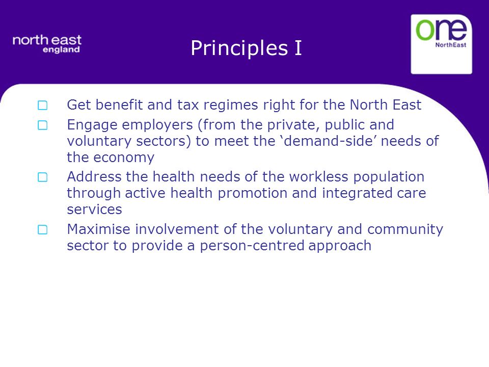 Principles I Get benefit and tax regimes right for the North East Engage employers (from the private, public and voluntary sectors) to meet the demand-side needs of the economy Address the health needs of the workless population through active health promotion and integrated care services Maximise involvement of the voluntary and community sector to provide a person-centred approach