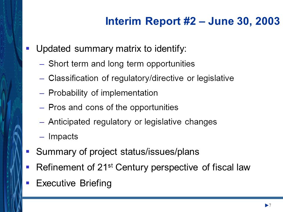 Change Management Center 7 Interim Report #2 – June 30, 2003 Updated summary matrix to identify: –Short term and long term opportunities –Classification of regulatory/directive or legislative –Probability of implementation –Pros and cons of the opportunities –Anticipated regulatory or legislative changes –Impacts Summary of project status/issues/plans Refinement of 21 st Century perspective of fiscal law Executive Briefing