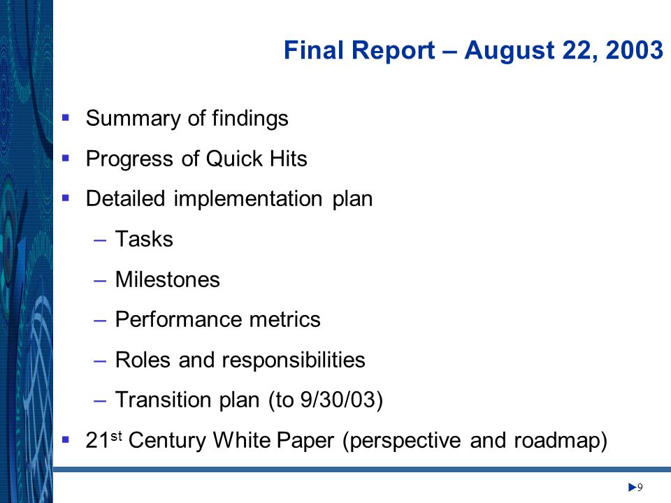 Change Management Center 9 Final Report – August 22, 2003 Summary of findings Progress of Quick Hits Detailed implementation plan –Tasks –Milestones –Performance metrics –Roles and responsibilities –Transition plan (to 9/30/03) 21 st Century White Paper (perspective and roadmap)
